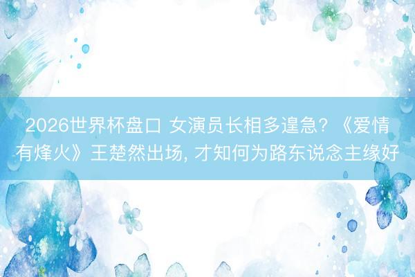 2026世界杯盘口 女演员长相多遑急? 《爱情有烽火》王楚然出场, 才知何为路东说念主缘好