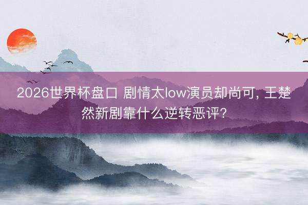 2026世界杯盘口 剧情太low演员却尚可, 王楚然新剧靠什么逆转恶评?