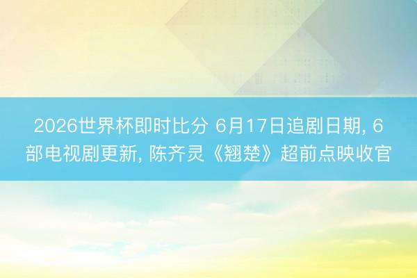 2026世界杯即时比分 6月17日追剧日期, 6部电视剧更新, 陈齐灵《翘楚》超前点映收官