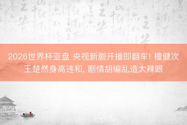 2026世界杯亚盘 央视新剧开播即翻车! 檀健次王楚然身高违和, 剧情胡编乱造太辣眼