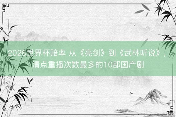 2026世界杯赔率 从《亮剑》到《武林听说》， 清点重播次数最多的10部国产剧