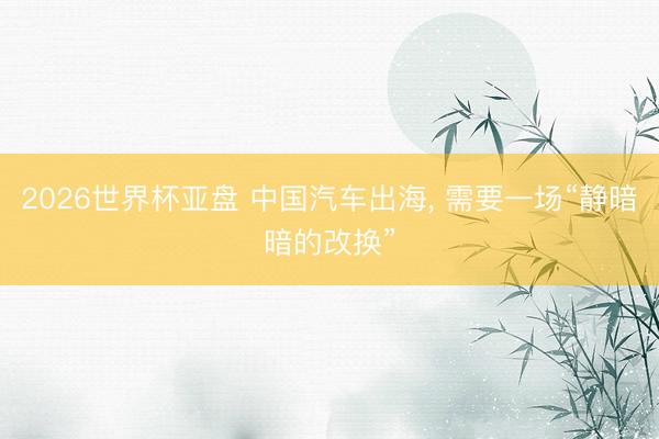 2026世界杯亚盘 中国汽车出海, 需要一场“静暗暗的改换”