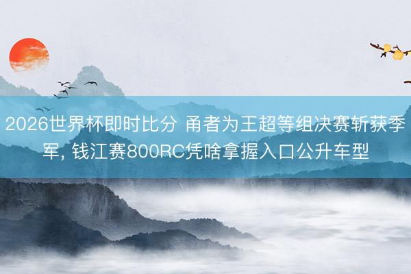 2026世界杯即时比分 甬者为王超等组决赛斩获季军, 钱江赛800RC凭啥拿握入口公升车型