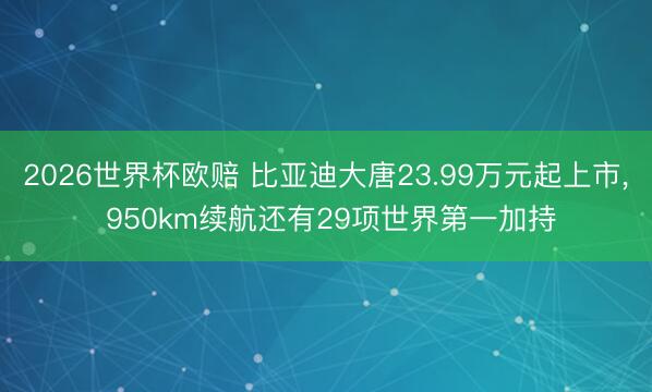 2026世界杯欧赔 比亚迪大唐23.99万元起上市, 950km续航还有29项世界第一加持