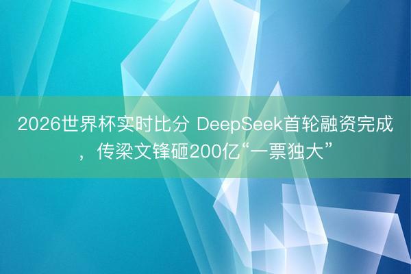 2026世界杯实时比分 DeepSeek首轮融资完成,传梁文锋砸200亿“一票独大”