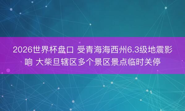 2026世界杯盘口 受青海海西州6.3级地震影响 大柴旦辖区多个景区景点临时关停