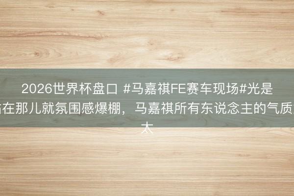 2026世界杯盘口 #马嘉祺FE赛车现场#光是站在那儿就氛围感爆棚，马嘉祺所有东说念主的气质太