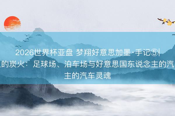 2026世界杯亚盘 梦翔好意思加墨·手记⑤|沥青上的炭火:足球场、泊车场与好意思国东说念主的汽车灵魂