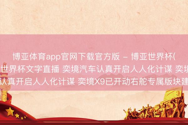 博亚体育app官网下载官方版 - 博亚世界杯(中国)官方入口,2026世界杯文字直播 奕境汽车认真开启人人化计谋 奕境X9已开动右舵专属版块建造