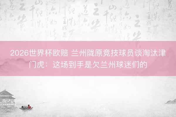 2026世界杯欧赔 兰州陇原竞技球员谈淘汰津门虎:这场到手是欠兰州球迷们的