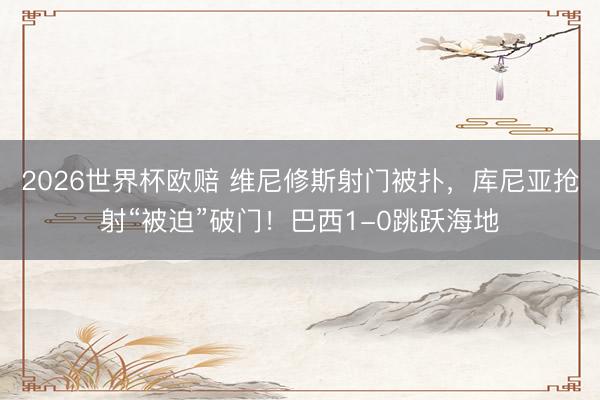 2026世界杯欧赔 维尼修斯射门被扑，库尼亚抢射“被迫”破门！巴西1-0跳跃海地